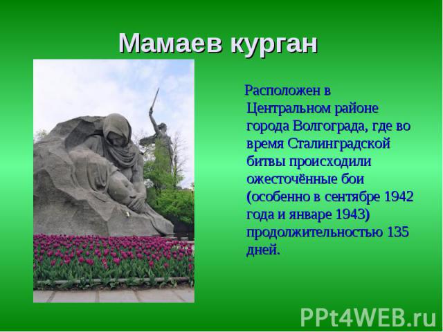 Мамаев курган Расположен в Центральном районе города Волгограда, где во время Сталинградской битвы происходили ожесточённые бои (особенно в сентябре 1942 года и январе 1943) продолжительностью 135 дней.