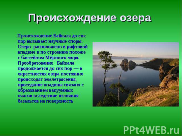 Происхождение озера Происхождение Байкала до сих пор вызывает научные споры. Озеро расположено в рифтовой впадине и по строению похоже с бассейном Мёртвого моря. Преобразование Байкала продолжается до сих пор — в окрестностях озера постоянно происхо…