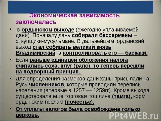 Экономическая зависимость заключалась в ордынском выходе (ежегодно уплачиваемой дани). Поначалу дань собирали бессермены – откупщики-мусульмане. В дальнейшем, ордынский выход стал собирать великий князь Владимирский, а контролировать его — баскаки. …