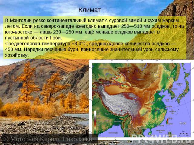 КлиматВ Монголии резко континентальный климат с суровой зимой и сухим жарким летом. Если на северо-западе ежегодно выпадает 250—510 мм осадков, то на юго-востоке — лишь 230—250 мм, ещё меньше осадков выпадает в пустынной области Гоби.Среднегодовая т…