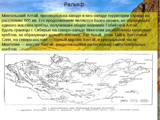 РельефМонгольский Алтай, протянулся на западе и юго-западе территории страны на расстояние 900 км. Его продолжением являются более низкие, не образующие единого массива хребты, получившие общее название Гобийский Алтай.Вдоль границы с Сибирью на сев…