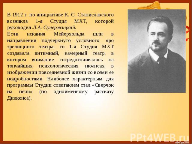 В 1912 г. по инициативе К. С. Станиславского возникла 1-я Студия МХТ, которой руководил Л.А. Сулержицкий. Если искания Мейерхольда шли в направлении подчеркнуто условного, яро зрелищного театра, то 1-я Студия МХТ создавала интимный, камерный театр, …