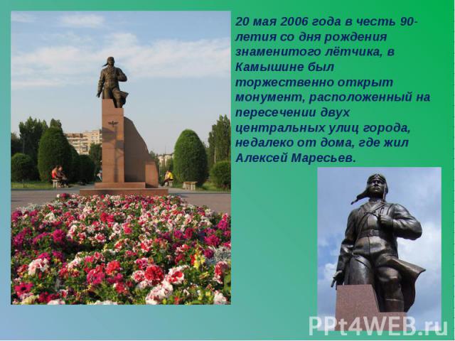 20 мая 2006 года в честь 90-летия со дня рождения знаменитого лётчика, в Камышине был торжественно открыт монумент, расположенный на пересечении двух центральных улиц города, недалеко от дома, где жил Алексей Маресьев.