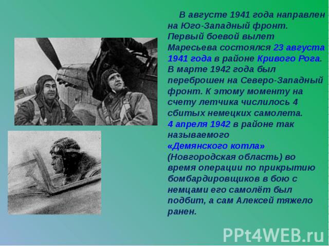 В августе 1941 года направлен на Юго-Западный фронт. Первый боевой вылет Маресьева состоялся 23 августа 1941 года в районе Кривого Рога. В марте 1942 года был переброшен на Северо-Западный фронт. К этому моменту на счету летчика числилось 4 сбитых н…