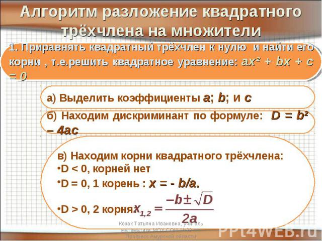 Алгоритм разложение квадратного трёхчлена на множители 1. Приравнять квадратный трёхчлен к нулю и найти его корни , т.е.решить квадратное уравнение: ах² + bх + c = 0 а) Выделить коэффициенты а; b; и cб) Находим дискриминант по формуле: D = b2 – 4асв…