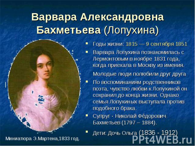 Варвара Александровна Бахметьева (Лопухина) Годы жизни: 1815 — 9 сентября 1851Варвара Лопухина познакомилась с Лермонтовым в ноябре 1831 года, когда приехала в Москву из имения. Молодые люди полюбили друг друга По воспоминаниям родственников поэта, …