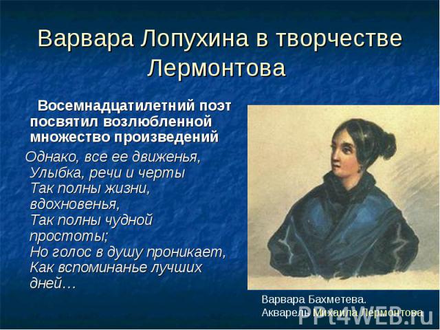 Варвара Лопухина в творчестве Лермонтова Восемнадцатилетний поэт посвятил возлюбленной множество произведений Однако, все ее движенья,Улыбка, речи и чертыТак полны жизни, вдохновенья,Так полны чудной простоты;Но голос в душу проникает,Как вспоминань…