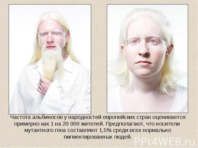 Частота альбиносов у народностей европейских стран оценивается примерно как 1 на 20 000 жителей. Предполагают, что носители мутантного гена составляют 1,5% среди всех нормально пигментированных людей.