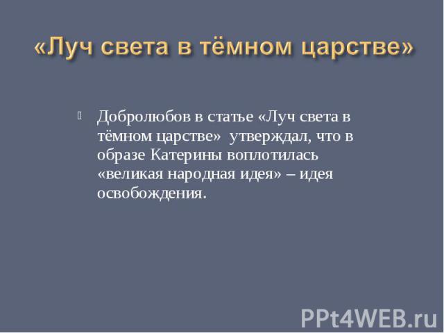 «Луч света в тёмном царстве» Добролюбов в статье «Луч света в тёмном царстве» утверждал, что в образе Катерины воплотилась «великая народная идея» – идея освобождения.