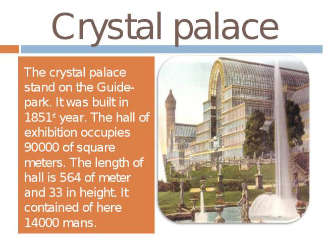 Crystal palaceThe crystal palace stand on the Guide-park. It was built in 1851st year. The hall of exhibition occupies 90000 of square meters. The length of hall is 564 of meter and 33 in height. It contained of here 14000 mans.