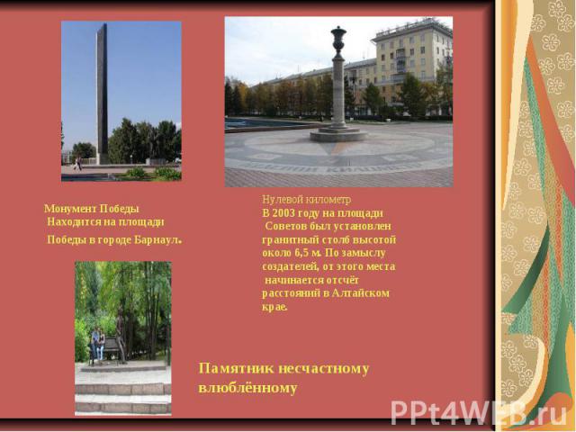 Монумент Победы Находится на площади Победы в городе Барнаул. Нулевой километрВ 2003 году на площади Советов был установлен гранитный столб высотой около 6,5 м. По замыслу создателей, от этого места начинается отсчёт расстояний в Алтайском крае.Памя…