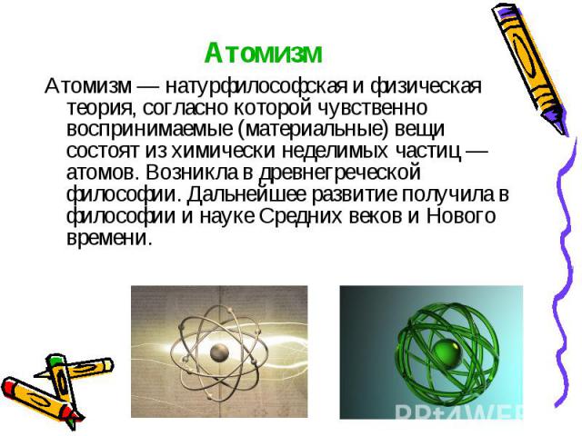 Атомизм Атомизм — натурфилософская и физическая теория, согласно которой чувственно воспринимаемые (материальные) вещи состоят из химически неделимых частиц — атомов. Возникла в древнегреческой философии. Дальнейшее развитие получила в философии и н…