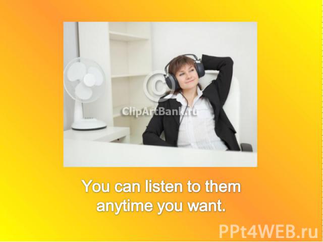 You can listen to them anytime you want.