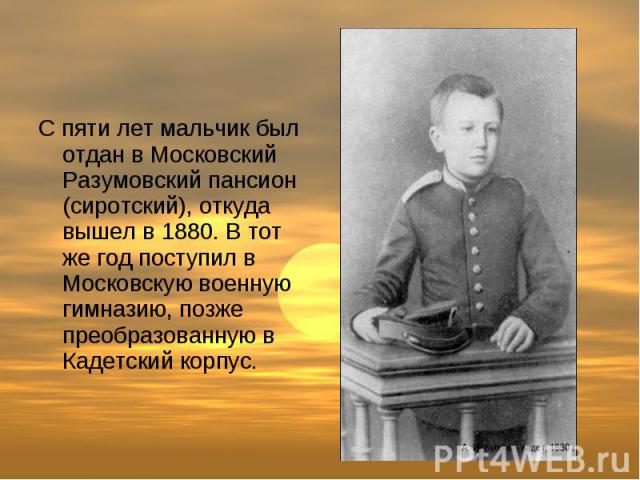 С пяти лет мальчик был отдан в Московский Разумовский пансион (сиротский), откуда вышел в 1880. В тот же год поступил в Московскую военную гимназию, позже преобразованную в Кадетский корпус.