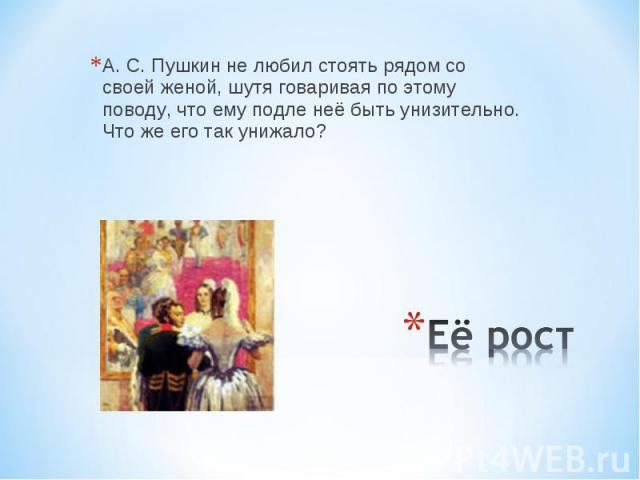 А. С. Пушкин не любил стоять рядом со своей женой, шутя говаривая по этому поводу, что ему подле неё быть унизительно. Что же его так унижало? Её рост