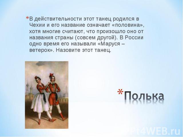 В действительности этот танец родился в Чехии и его название означает «половина», хотя многие считают, что произошло оно от названия страны (совсем другой). В России одно время его называли «Маруся – ветерок». Назовите этот танец. Полька