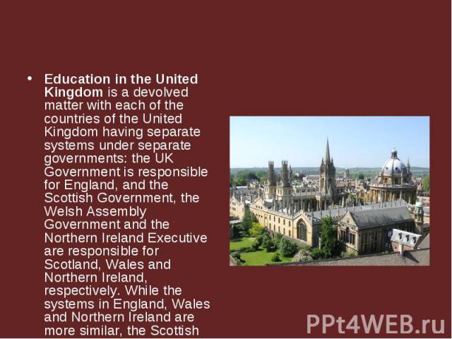 Education in the United Kingdom is a devolved matter with each of the countries of the United Kingdom having separate systems under separate governments: the UK Government is responsible for England, and the Scottish Government, the Welsh Assembly G…