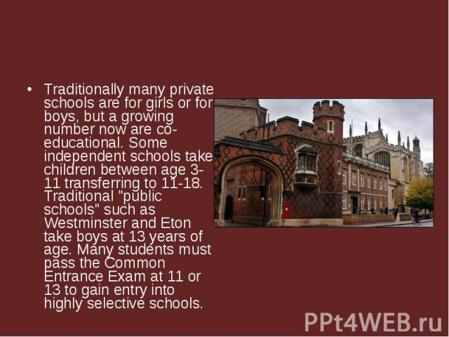 Traditionally many private schools are for girls or for boys, but a growing number now are co-educational. Some independent schools take children between age 3-11 transferring to 11-18. Traditional 