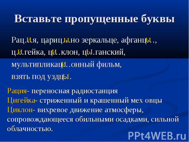 Вставьте пропущенные буквыРац…я, цариц…но зеркальце, афганц…, ц…гейка, ц…клон, ц…ганский, мультипликац…онный фильм, взять под уздц…Рация- переносная радиостанцияЦигейка- стриженный и крашенный мех овцыЦиклон- вихревое движение атмосферы, сопровождаю…