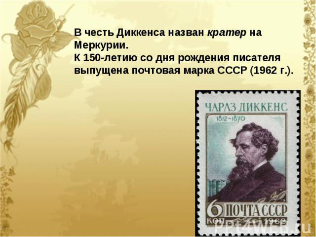В честь Диккенса назван кратер на Меркурии. К 150-летию со дня рождения писателя выпущена почтовая марка СССР (1962 г.).