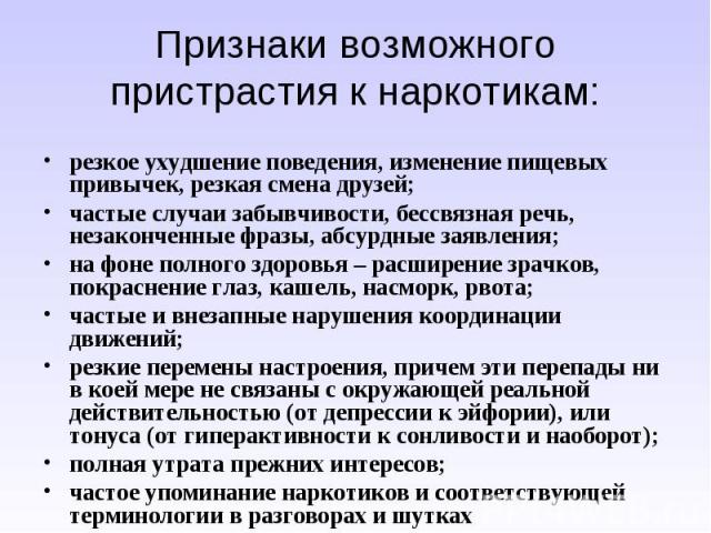 Признаки возможного пристрастия к наркотикам:резкое ухудшение поведения, изменение пищевых привычек, резкая смена друзей; частые случаи забывчивости, бессвязная речь, незаконченные фразы, абсурдные заявления;на фоне полного здоровья – расширение зра…