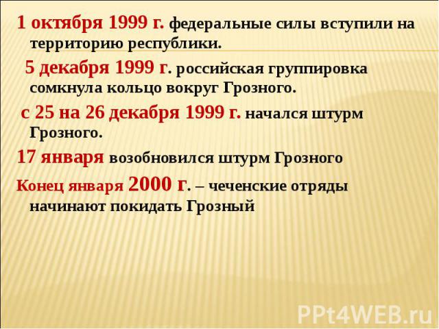 1 октября 1999 г. федеральные силы вступили на территорию республики. 5 декабря 1999 г. российская группировка сомкнула кольцо вокруг Грозного. с 25 на 26 декабря 1999 г. начался штурм Грозного.17 января возобновился штурм ГрозногоКонец января 2000 …