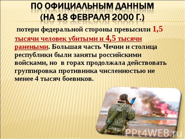 По официальным данным (на 18 февраля 2000 г.) потери федеральной стороны превысили 1,5 тысячи человек убитыми и 4,5 тысячи ранеными. Большая часть Чечни и столица республики были заняты российскими войсками, но  в горах продолжала действовать группи…