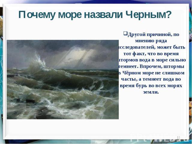 Почему море назвали Черным?Другой причиной, по мнению ряда исследователей, может быть тот факт, что во время штормов вода в море сильно темнеет. Впрочем, штормы в Чёрном море не слишком часты, а темнеет вода во время бурь во всех морях земли.
