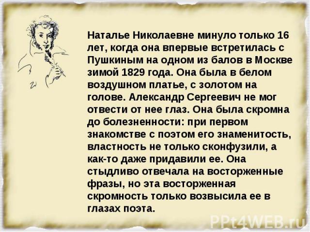 Наталье Николаевне минуло только 16 лет, когда она впервые встретилась с Пушкиным на одном из балов в Москве зимой 1829 года. Она была в белом воздушном платье, с золотом на голове. Александр Сергеевич не мог отвести от нее глаз. Она была скромна до…