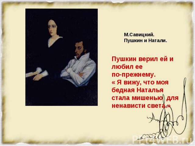 Пушкин верил ей и любил ее по-прежнему. « Я вижу, что моя бедная Наталья стала мишенью для ненависти света.»