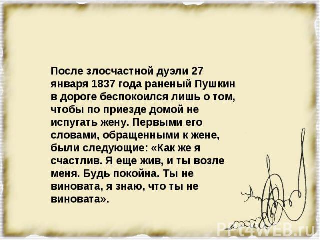 После злосчастной дуэли 27 января 1837 года раненый Пушкин в дороге беспокоился лишь о том, чтобы по приезде домой не испугать жену. Первыми его словами, обращенными к жене, были следующие: «Как же я счастлив. Я еще жив, и ты возле меня. Будь покойн…