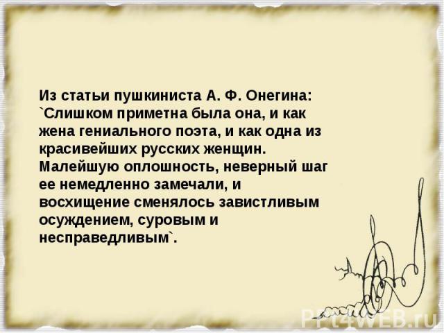 Из статьи пушкиниста А. Ф. Онегина:`Слишком приметна была она, и как жена гениального поэта, и как одна из красивейших русских женщин. Малейшую оплошность, неверный шаг ее немедленно замечали, и восхищение сменялось завистливым осуждением, суровым и…