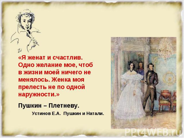 «Я женат и счастлив. Одно желание мое, чтоб в жизни моей ничего не менялось. Женка моя прелесть не по одной наружности.» Пушкин – Плетневу.