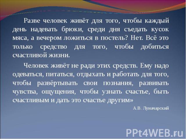 Разве человек живёт для того, чтобы каждый день надевать брюки, среди дня съедать кусок мяса, а вечером ложиться в постель? Нет. Всё это только средство для того, чтобы добиться счастливой жизни.Человек живёт не ради этих средств. Ему надо одеваться…