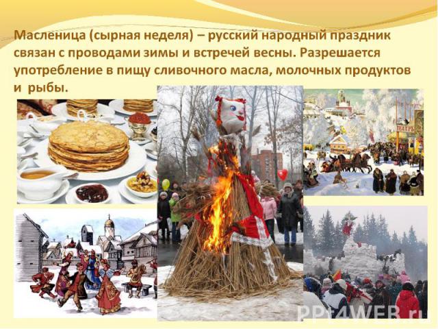 Масленица (сырная неделя) – русский народный праздник связан с проводами зимы и встречей весны. Разрешается употребление в пищу сливочного масла, молочных продуктов и рыбы.
