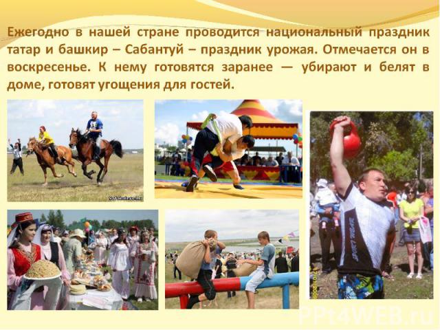 Ежегодно в нашей стране проводится национальный праздник татар и башкир – Сабантуй – праздник урожая. Отмечается он в воскресенье. К нему готовятся заранее — убирают и белят в доме, готовят угощения для гостей.