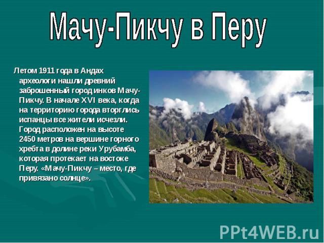 Мачу-Пикчу в Перу Летом 1911 года в Андах археологи нашли древний заброшенный город инков Мачу-Пикчу. В начале XVI века, когда на территорию города вторглись испанцы все жители исчезли. Город расположен на высоте 2450 метров на вершине горного хребт…