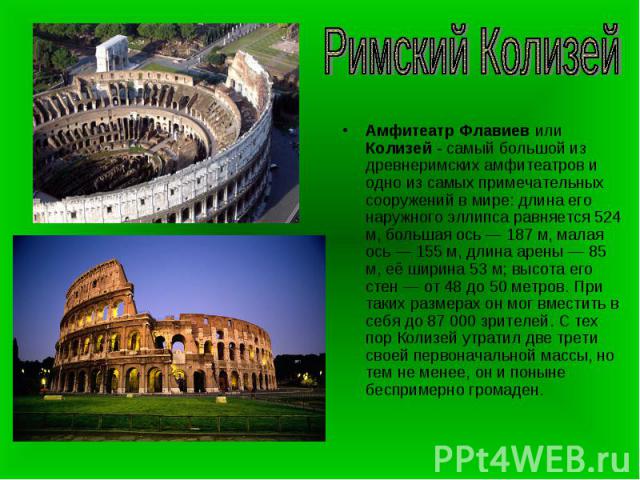 Римский КолизейАмфитеатр Флавиев или Колизей - самый большой из древнеримских амфитеатров и одно из самых примечательных сооружений в мире: длина его наружного эллипса равняется 524 м, большая ось — 187 м, малая ось — 155 м, длина арены — 85 м, её ш…