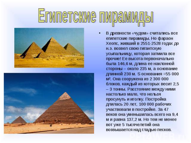 Египетские пирамидыВ древности «чудом» считались все египетские пирамиды. Но фараон Хеопс, живший в 2551-2528 годах до н.э. возвел свою гигантскую усыпальницу, которая затмила все прочие! Ее высота первоначально была 146,6 м, длина ее наклонной стор…