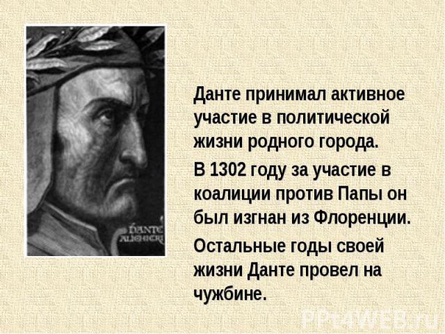 Данте принимал активное участие в политической жизни родного города.В 1302 году за участие в коалиции против Папы он был изгнан из Флоренции.Остальные годы своей жизни Данте провел на чужбине.