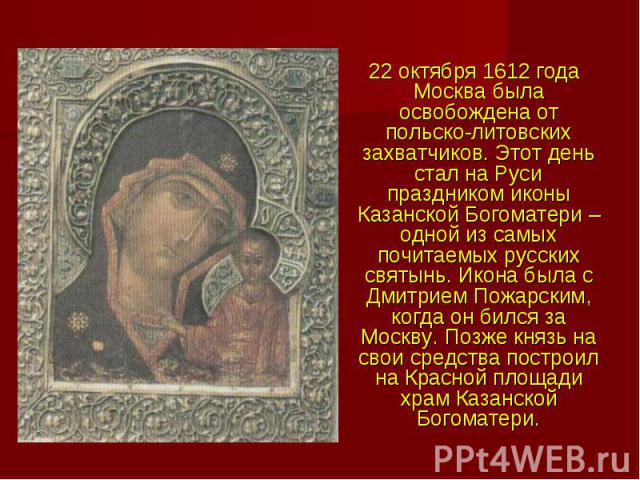 22 октября 1612 года Москва была освобождена от польско-литовских захватчиков. Этот день стал на Руси праздником иконы Казанской Богоматери – одной из самых почитаемых русских святынь. Икона была с Дмитрием Пожарским, когда он бился за Москву. Позже…