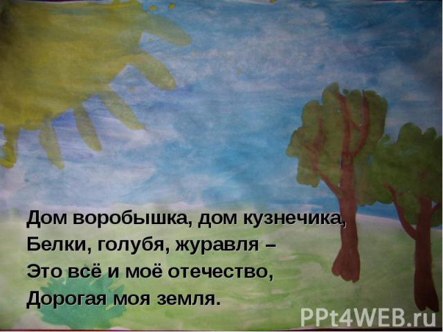 Дом воробышка, дом кузнечика,Белки, голубя, журавля –Это всё и моё отечество,Дорогая моя земля.