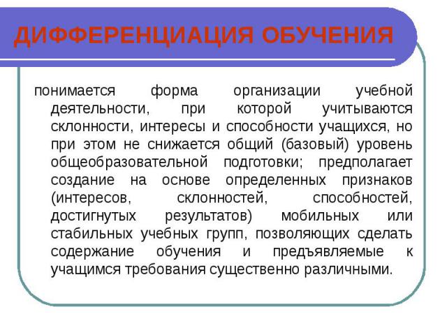 ДИФФЕРЕНЦИАЦИЯ ОБУЧЕНИЯпонимается форма организации учебной деятельности, при которой учитываются склонности, интересы и способности учащихся, но при этом не снижается общий (базовый) уровень общеобразовательной подготовки; предполагает создание на …