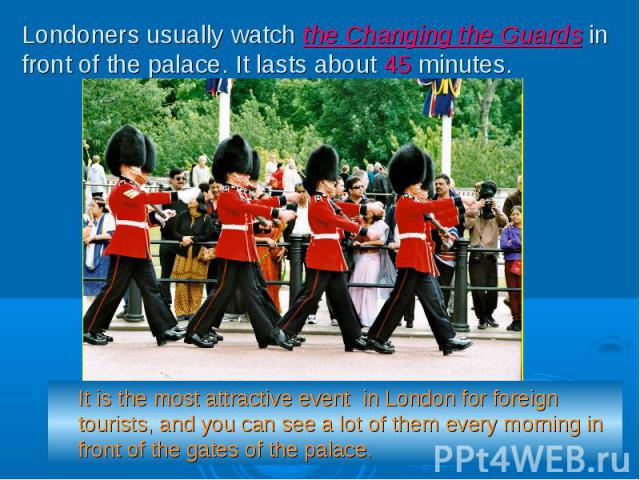 Londoners usually watch the Changing the Guards in front of the palace. It lasts about 45 minutes. It is the most attractive event in London for foreign tourists, and you can see a lot of them every morning in front of the gates of the palace.