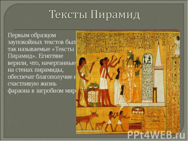 Тексты ПирамидПервым образцом заупокойных текстов были так называемые «Тексты Пирамид». Египтяне верили, что, начертанные на стенах пирамиды, обеспечат благополучие и счастливую жизнь фараона в загробном мире.
