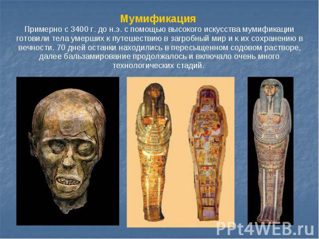 Мумификация Примерно с 3400 г. до н.э. c помощью высокого искусства мумификации готовили тела умерших к путешествию в загробный мир и к их сохранению в вечности. 70 дней останки находились в пересыщенном содовом растворе, далее бальзамирование продо…