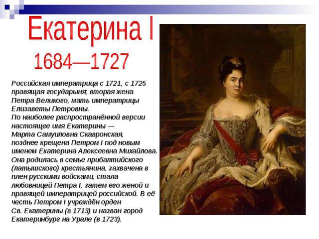 Екатерина I 1684—1727 Российская императрица с 1721, с 1725 правящая государыня; вторая жена Петра Великого, мать императрицы Елизаветы Петровны.По наиболее распространённой версии настоящее имя Екатерины — Марта Самуиловна Скавронская,позднее креще…