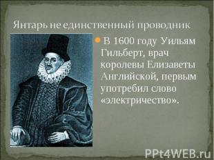 Янтарь не единственный проводникВ 1600 году Уильям Гильберт, врач королевы Елиза
