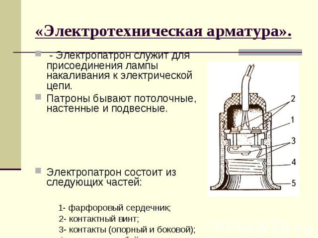 «Электротехническая арматура». - Электропатрон служит для присоединения лампы накаливания к электрической цепи. Патроны бывают потолочные, настенные и подвесные. Электропатрон состоит из следующих частей: 1- фарфоровый сердечник; 2- контактный винт;…