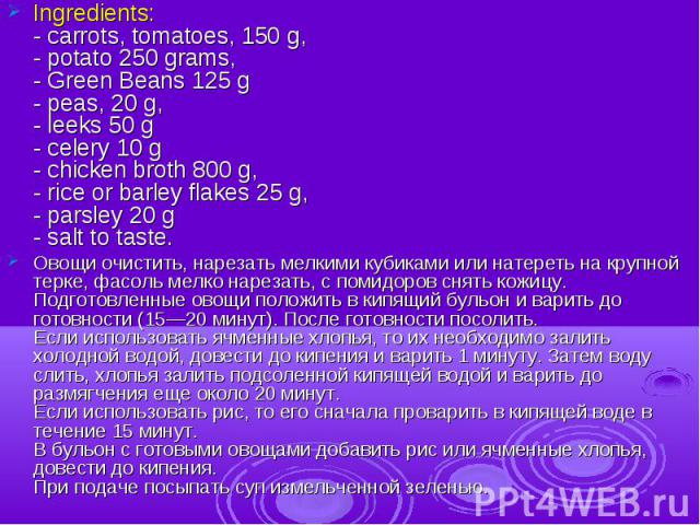 Ingredients:- carrots, tomatoes, 150 g,- potato 250 grams,- Green Beans 125 g- peas, 20 g,- leeks 50 g- celery 10 g- chicken broth 800 g,- rice or barley flakes 25 g,- parsley 20 g- salt to taste.Овощи очистить, нарезать мелкими кубиками или натерет…